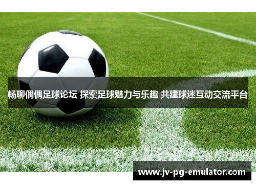 畅聊偶偶足球论坛 探索足球魅力与乐趣 共建球迷互动交流平台