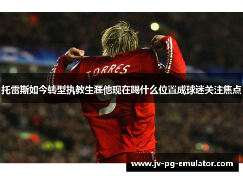 托雷斯如今转型执教生涯他现在踢什么位置成球迷关注焦点