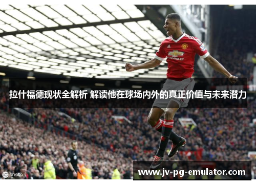 拉什福德现状全解析 解读他在球场内外的真正价值与未来潜力