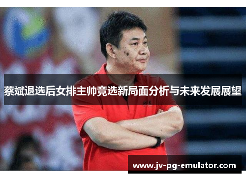 蔡斌退选后女排主帅竞选新局面分析与未来发展展望