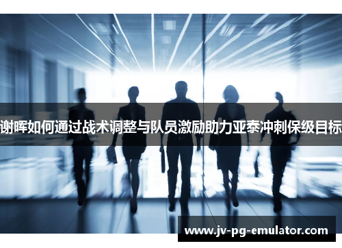 谢晖如何通过战术调整与队员激励助力亚泰冲刺保级目标