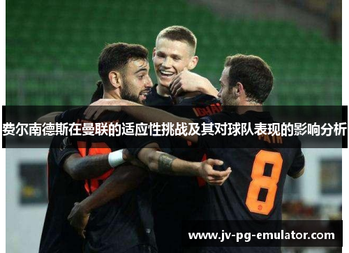 费尔南德斯在曼联的适应性挑战及其对球队表现的影响分析 费尔南德斯在曼联的适应性挑战及其对球队表现的影响分析