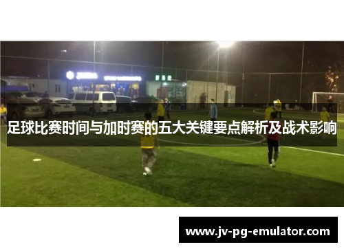 足球比赛时间与加时赛的五大关键要点解析及战术影响