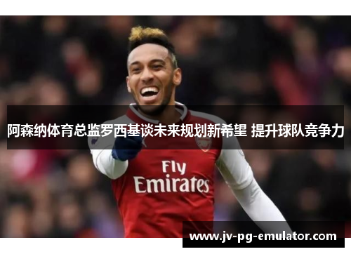 阿森纳体育总监罗西基谈未来规划新希望 提升球队竞争力