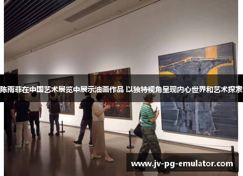 陈雨菲在中国艺术展览中展示油画作品 以独特视角呈现内心世界和艺术探索 陈雨菲在中国艺术展览中展示油画作品 以独特视角呈现内心世界和艺术探索