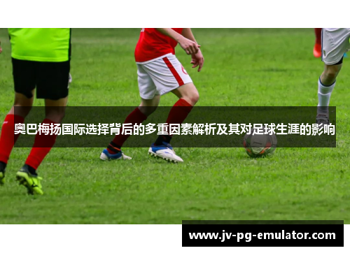奥巴梅扬国际选择背后的多重因素解析及其对足球生涯的影响 奥巴梅扬国际选择背后的多重因素解析及其对足球生涯的影响