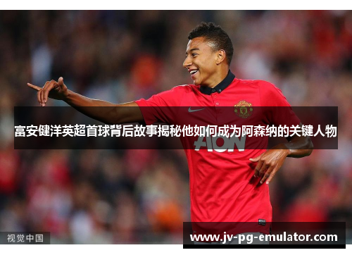 富安健洋英超首球背后故事揭秘他如何成为阿森纳的关键人物