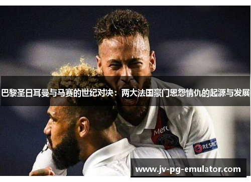 巴黎圣日耳曼与马赛的世纪对决:两大法国豪门恩怨情仇的起源与发展 巴黎圣日耳曼与马赛的世纪对决:两大法国豪门恩怨情仇的起源与发展