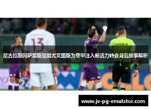 尼古拉斯冈萨雷斯加盟尤文图斯为意甲注入新活力转会背后故事解析