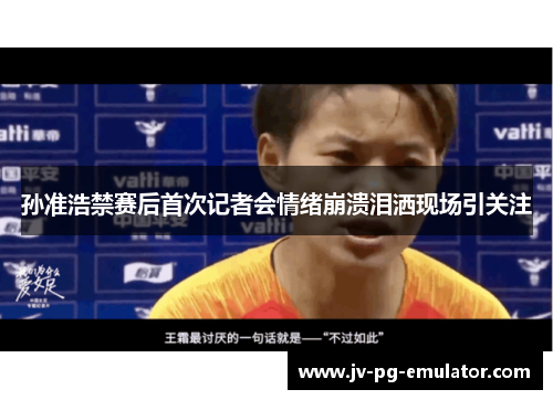 孙准浩禁赛后首次记者会情绪崩溃泪洒现场引关注