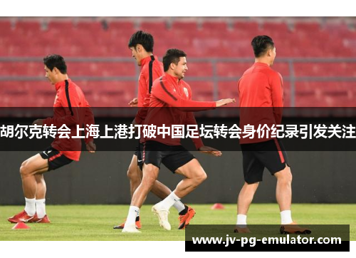 胡尔克转会上海上港打破中国足坛转会身价纪录引发关注 胡尔克转会上海上港打破中国足坛转会身价纪录引发关注