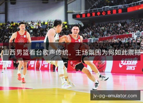 山西男篮看台歌声传统，主场氛围为何如此震撼