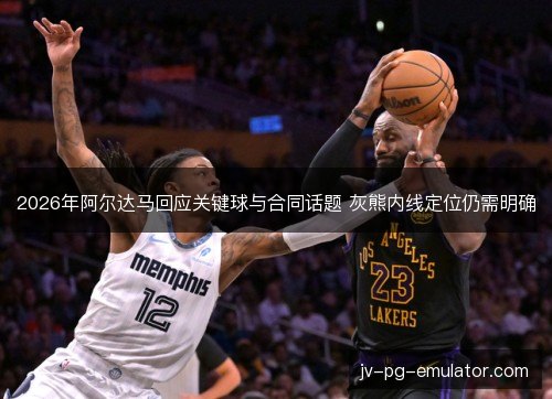 2026年阿尔达马回应关键球与合同话题 灰熊内线定位仍需明确